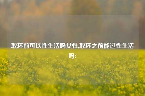 取环前可以性生活吗女性,取环之前能过性生活吗?