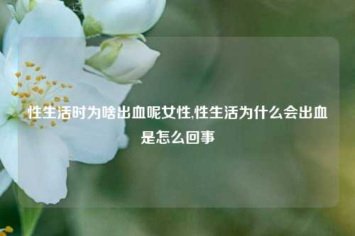 性生活时为啥出血呢女性,性生活为什么会出血是怎么回事