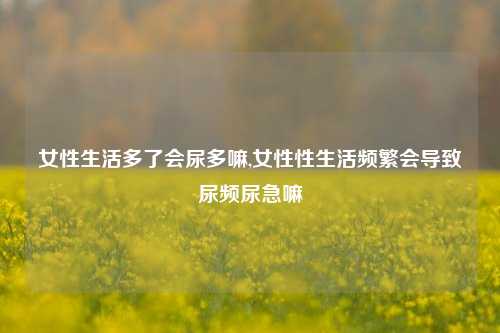 女性生活多了会尿多嘛,女性性生活频繁会导致尿频尿急嘛