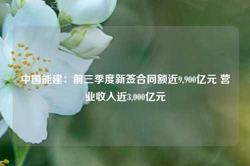 中国能建：前三季度新签合同额近9,900亿元 营业收入近3,000亿元