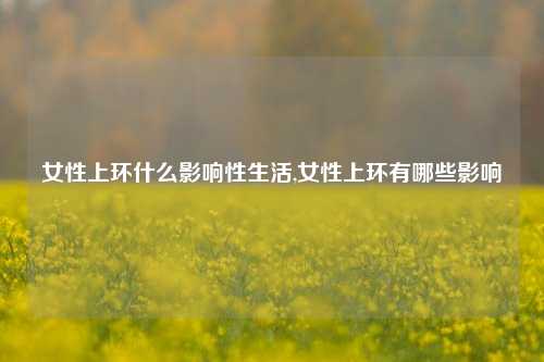 女性上环什么影响性生活,女性上环有哪些影响