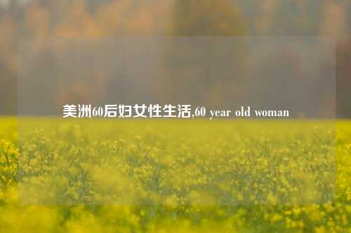 美洲60后妇女性生活,60 year old woman