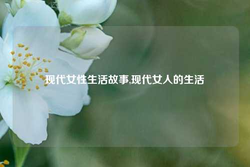 现代女性生活故事,现代女人的生活