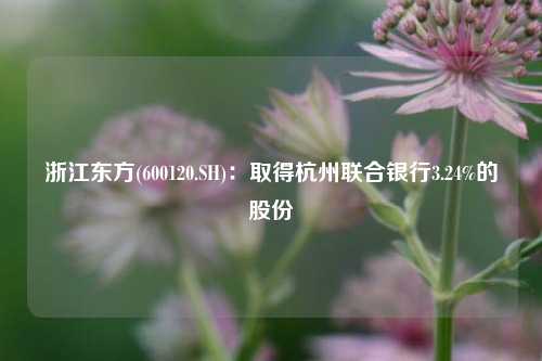 浙江东方(600120.SH)：取得杭州联合银行3.24%的股份