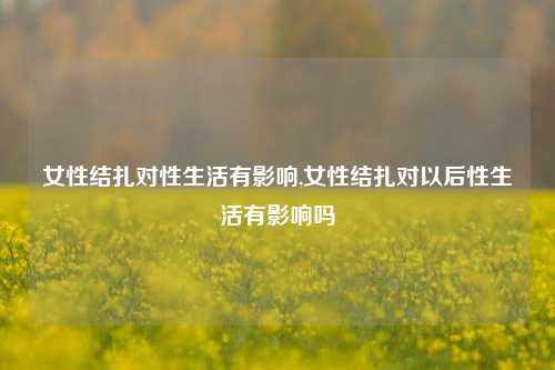 女性结扎对性生活有影响,女性结扎对以后性生活有影响吗