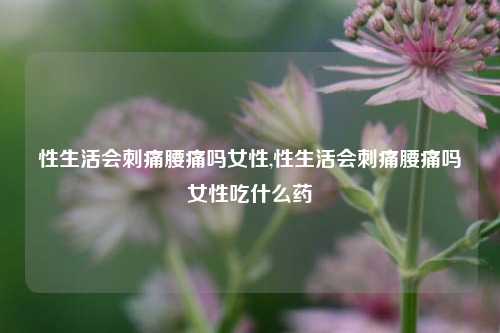 性生活会刺痛腰痛吗女性,性生活会刺痛腰痛吗女性吃什么药