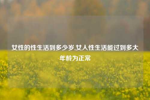 女性的性生活到多少岁,女人性生活能过到多大年龄为正常