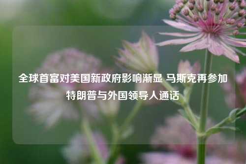 全球首富对美国新政府影响渐显 马斯克再参加特朗普与外国领导人通话