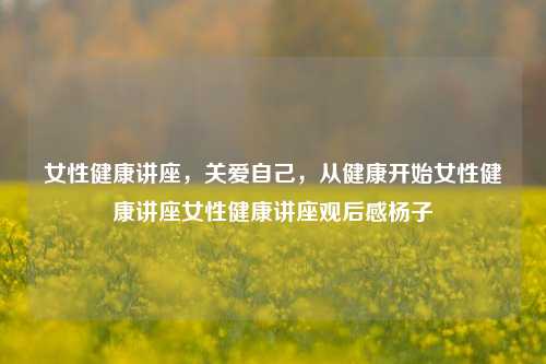 女性健康讲座，关爱自己，从健康开始女性健康讲座女性健康讲座观后感杨子