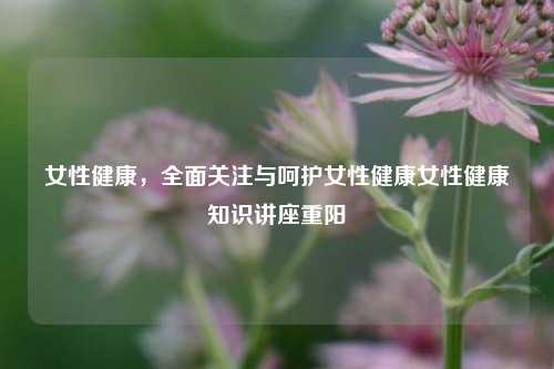 女性健康，全面关注与呵护女性健康女性健康知识讲座重阳