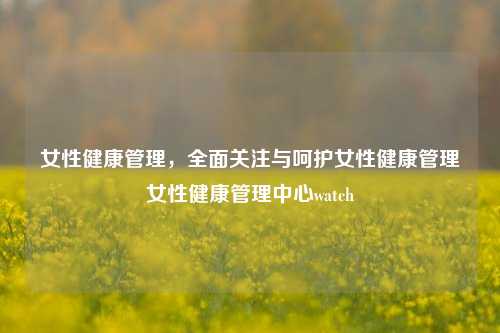 女性健康管理，全面关注与呵护女性健康管理女性健康管理中心watch