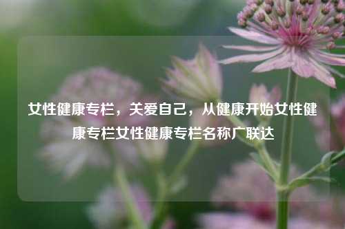 女性健康专栏，关爱自己，从健康开始女性健康专栏女性健康专栏名称广联达