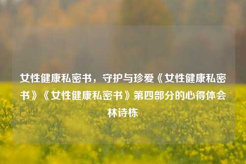 女性健康私密书，守护与珍爱《女性健康私密书》《女性健康私密书》第四部分的心得体会林诗栋