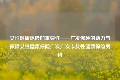 女性健康保险的重要性——广发保险的助力与保障女性健康保险广发广发卡女性健康保险男科