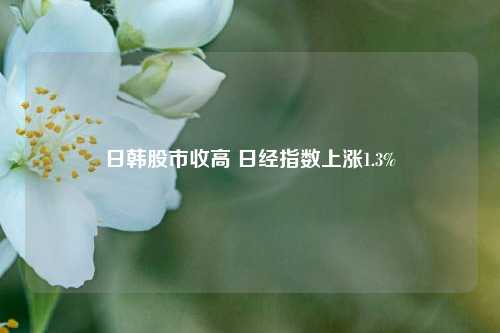 日韩股市收高 日经指数上涨1.3%