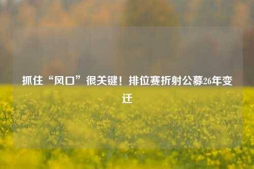 抓住“风口”很关键！排位赛折射公募26年变迁