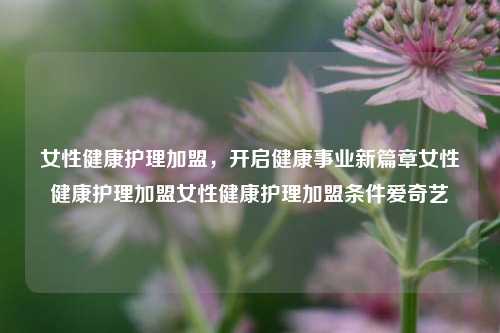 女性健康护理加盟，开启健康事业新篇章女性健康护理加盟女性健康护理加盟条件爱奇艺