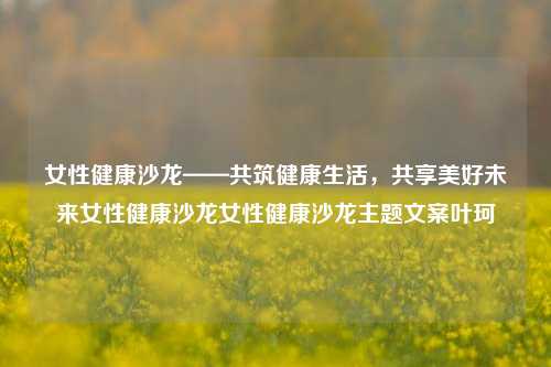 女性健康沙龙——共筑健康生活，共享美好未来女性健康沙龙女性健康沙龙主题文案叶珂