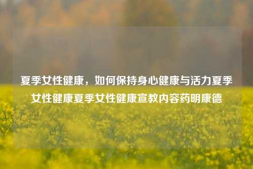 夏季女性健康，如何保持身心健康与活力夏季女性健康夏季女性健康宣教内容药明康德