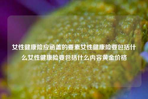 女性健康险应涵盖的要素女性健康险要包括什么女性健康险要包括什么内容黄金价格