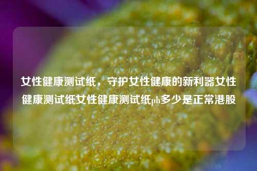 女性健康测试纸，守护女性健康的新利器女性健康测试纸女性健康测试纸ph多少是正常港股