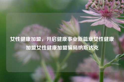 女性健康加盟，开启健康事业新篇章女性健康加盟女性健康加盟骗局纳斯达克