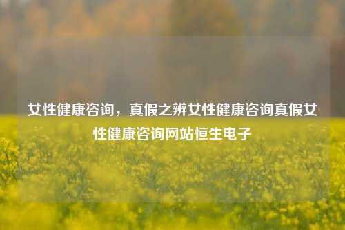 女性健康咨询，真假之辨女性健康咨询真假女性健康咨询网站恒生电子