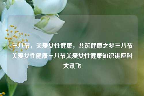 三八节，关爱女性健康，共筑健康之梦三八节关爱女性健康三八节关爱女性健康知识讲座科大讯飞