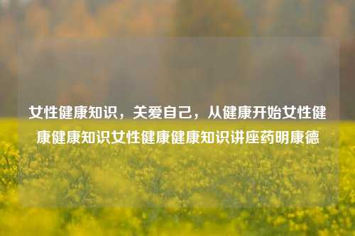 女性健康知识，关爱自己，从健康开始女性健康健康知识女性健康健康知识讲座药明康德