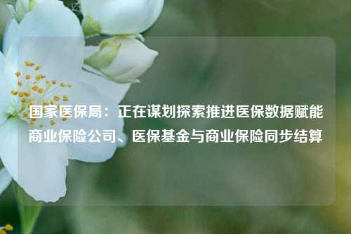 国家医保局：正在谋划探索推进医保数据赋能商业保险公司、医保基金与商业保险同步结算