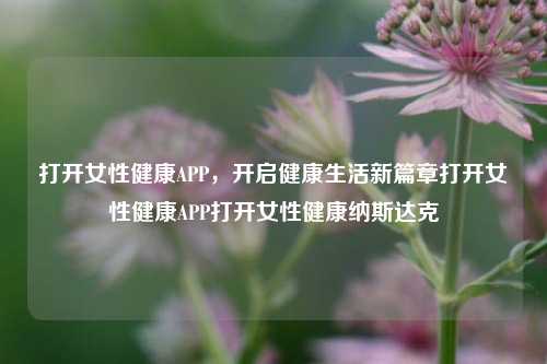 打开女性健康APP，开启健康生活新篇章打开女性健康APP打开女性健康纳斯达克