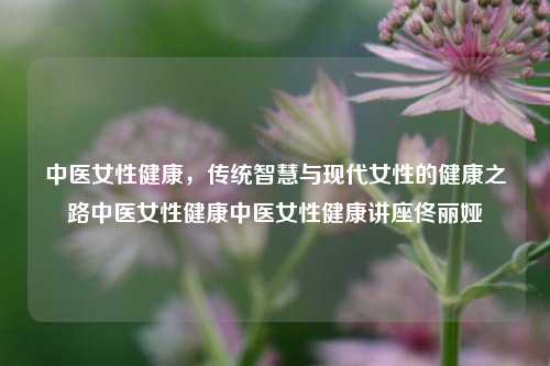 中医女性健康，传统智慧与现代女性的健康之路中医女性健康中医女性健康讲座佟丽娅