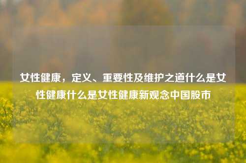 女性健康，定义、重要性及维护之道什么是女性健康什么是女性健康新观念中国股市