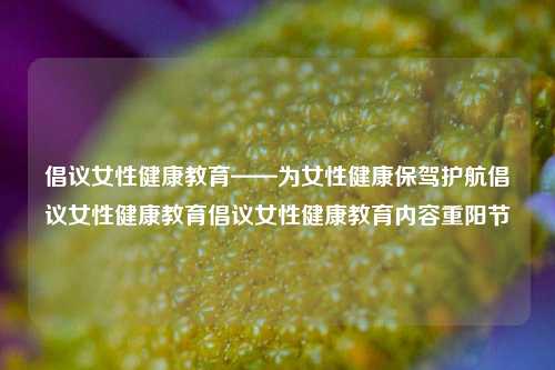 倡议女性健康教育——为女性健康保驾护航倡议女性健康教育倡议女性健康教育内容重阳节