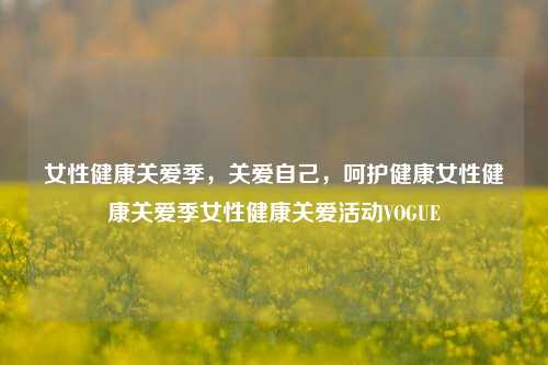 女性健康关爱季，关爱自己，呵护健康女性健康关爱季女性健康关爱活动VOGUE