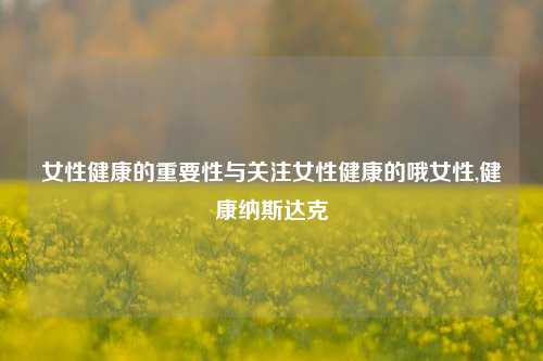 女性健康的重要性与关注女性健康的哦女性,健康纳斯达克