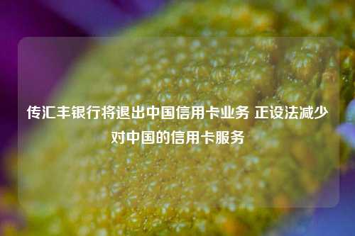 传汇丰银行将退出中国信用卡业务 正设法减少对中国的信用卡服务