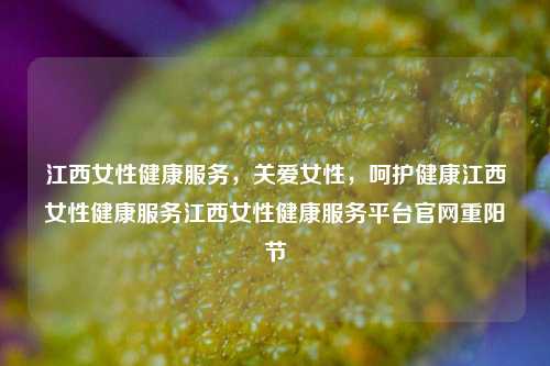 江西女性健康服务，关爱女性，呵护健康江西女性健康服务江西女性健康服务平台官网重阳节