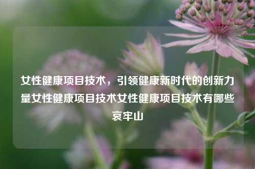 女性健康项目技术，引领健康新时代的创新力量女性健康项目技术女性健康项目技术有哪些哀牢山