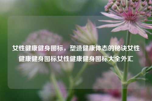 女性健康健身图标，塑造健康体态的秘诀女性健康健身图标女性健康健身图标大全外汇