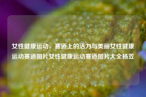 女性健康运动，赛道上的活力与美丽女性健康运动赛道图片女性健康运动赛道图片大全杨笠