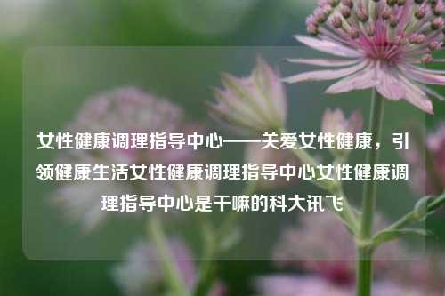 女性健康调理指导中心——关爱女性健康，引领健康生活女性健康调理指导中心女性健康调理指导中心是干嘛的科大讯飞