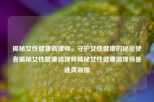 揭秘女性健康调理师，守护女性健康的秘密使者揭秘女性健康调理师揭秘女性健康调理师是谁龚琳娜