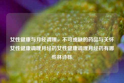 女性健康与月经调理，不可或缺的药品与关怀女性健康调理月经药女性健康调理月经药有哪些林诗栋