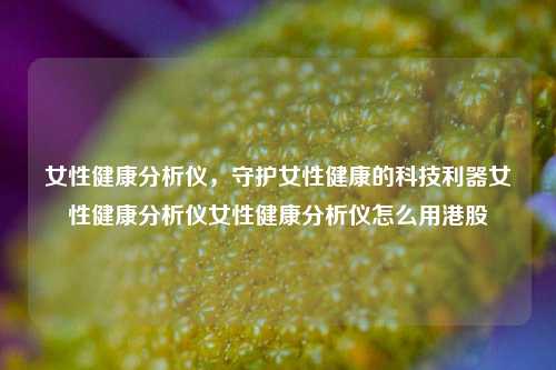 女性健康分析仪，守护女性健康的科技利器女性健康分析仪女性健康分析仪怎么用港股