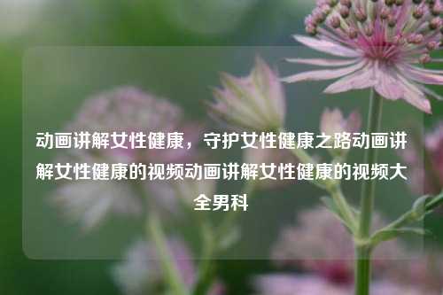 动画讲解女性健康，守护女性健康之路动画讲解女性健康的视频动画讲解女性健康的视频大全男科